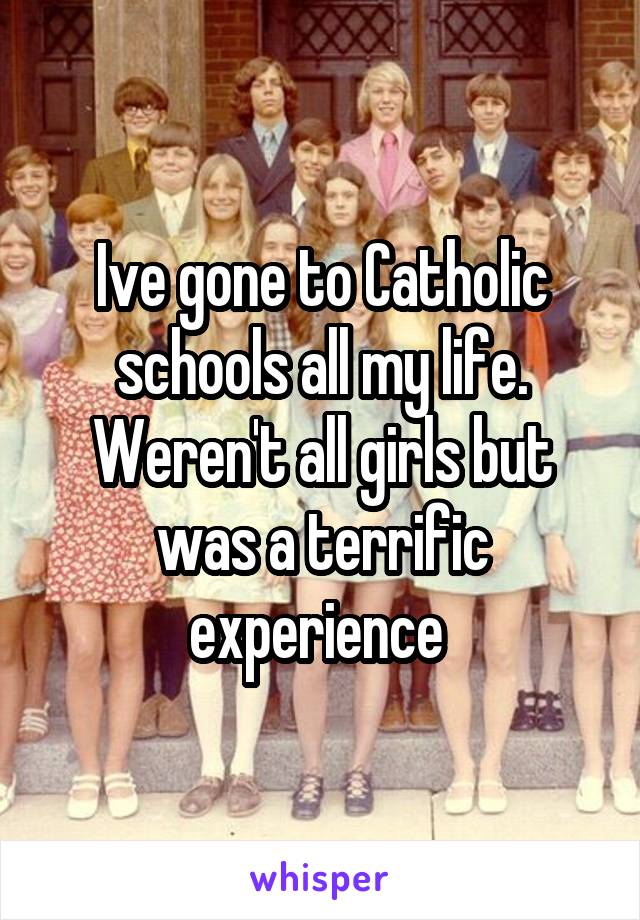 Ive gone to Catholic schools all my life. Weren't all girls but was a terrific experience 