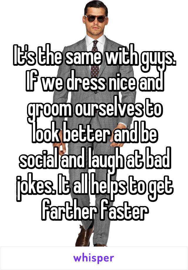 It's the same with guys. If we dress nice and groom ourselves to look better and be social and laugh at bad jokes. It all helps to get farther faster