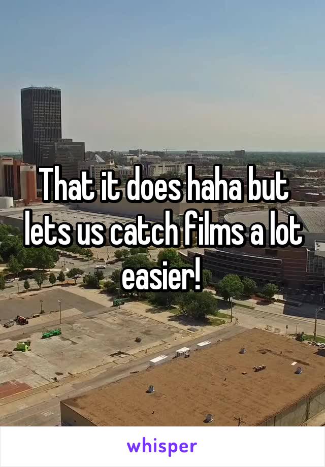That it does haha but lets us catch films a lot easier! 
