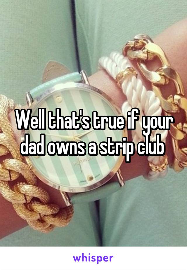 Well that's true if your dad owns a strip club 