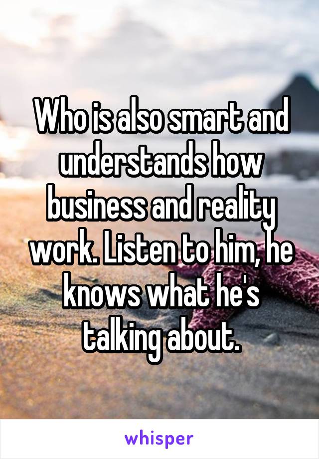 Who is also smart and understands how business and reality work. Listen to him, he knows what he's talking about.