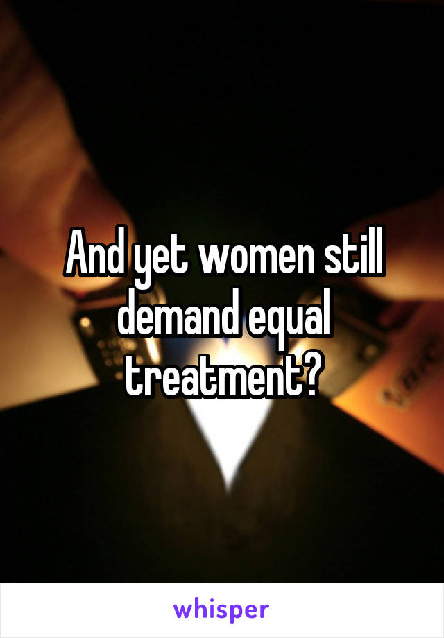 And yet women still demand equal treatment?