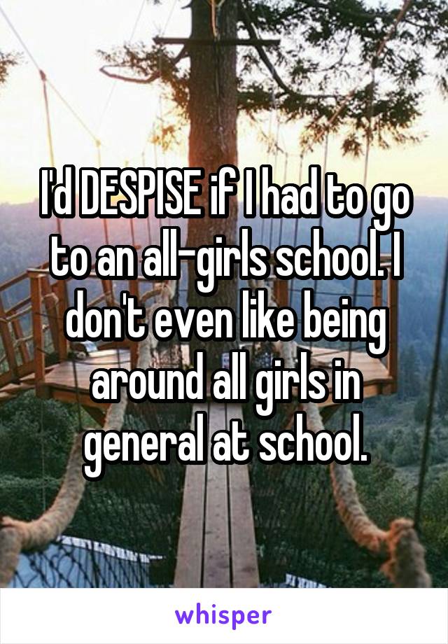 I'd DESPISE if I had to go to an all-girls school. I don't even like being around all girls in general at school.