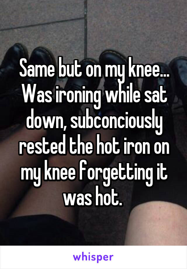 Same but on my knee...
Was ironing while sat down, subconciously rested the hot iron on my knee forgetting it was hot. 