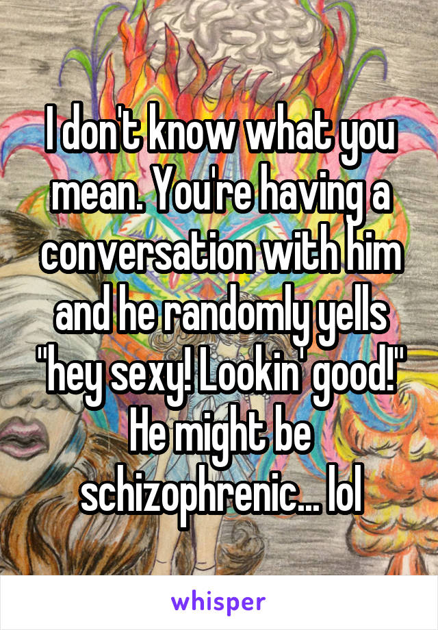 I don't know what you mean. You're having a conversation with him and he randomly yells "hey sexy! Lookin' good!" He might be schizophrenic... lol