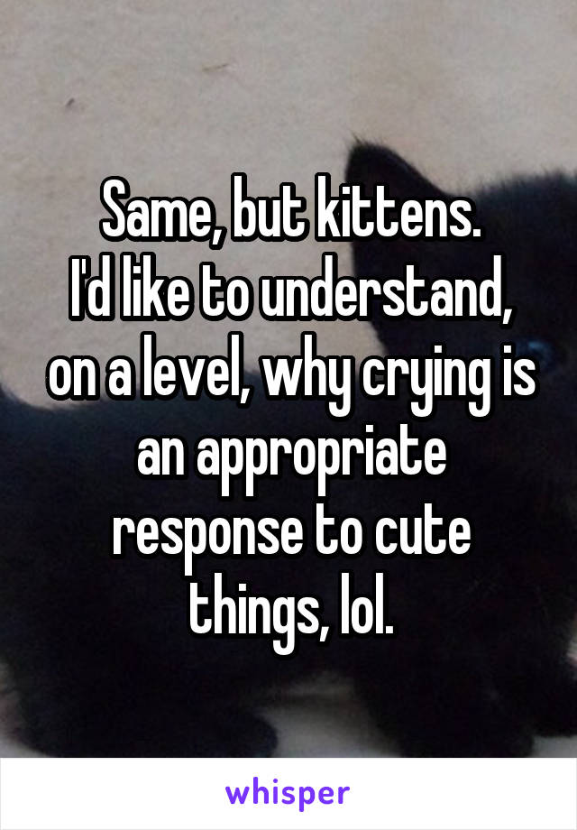 Same, but kittens.
I'd like to understand, on a level, why crying is an appropriate response to cute things, lol.