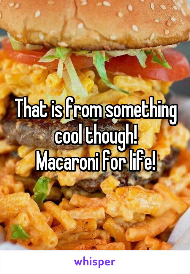 That is from something cool though!
Macaroni for life!