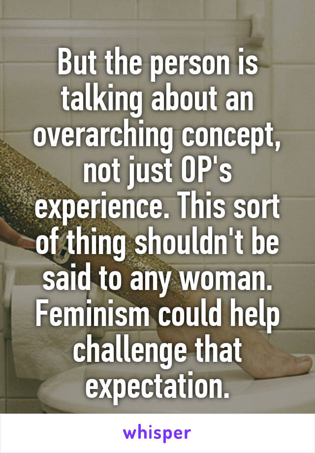 But the person is talking about an overarching concept, not just OP's experience. This sort of thing shouldn't be said to any woman. Feminism could help challenge that expectation.