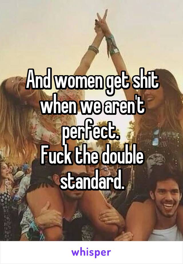 And women get shit when we aren't perfect. 
Fuck the double standard.