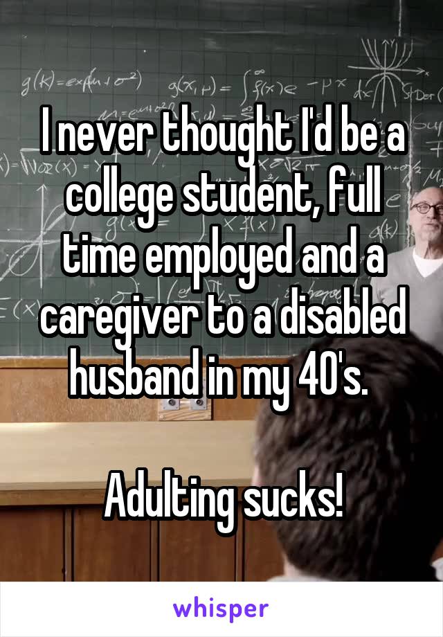 I never thought I'd be a college student, full time employed and a caregiver to a disabled husband in my 40's. 

Adulting sucks!