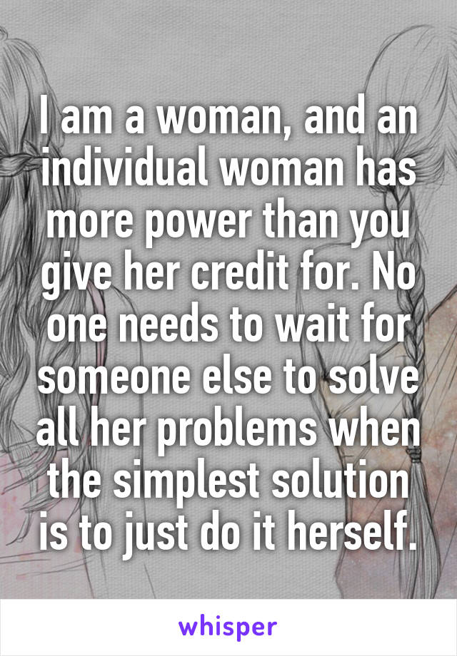 I am a woman, and an individual woman has more power than you give her credit for. No one needs to wait for someone else to solve all her problems when the simplest solution is to just do it herself.