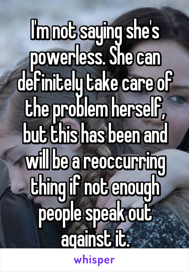 I'm not saying she's powerless. She can definitely take care of the problem herself, but this has been and will be a reoccurring thing if not enough people speak out against it.