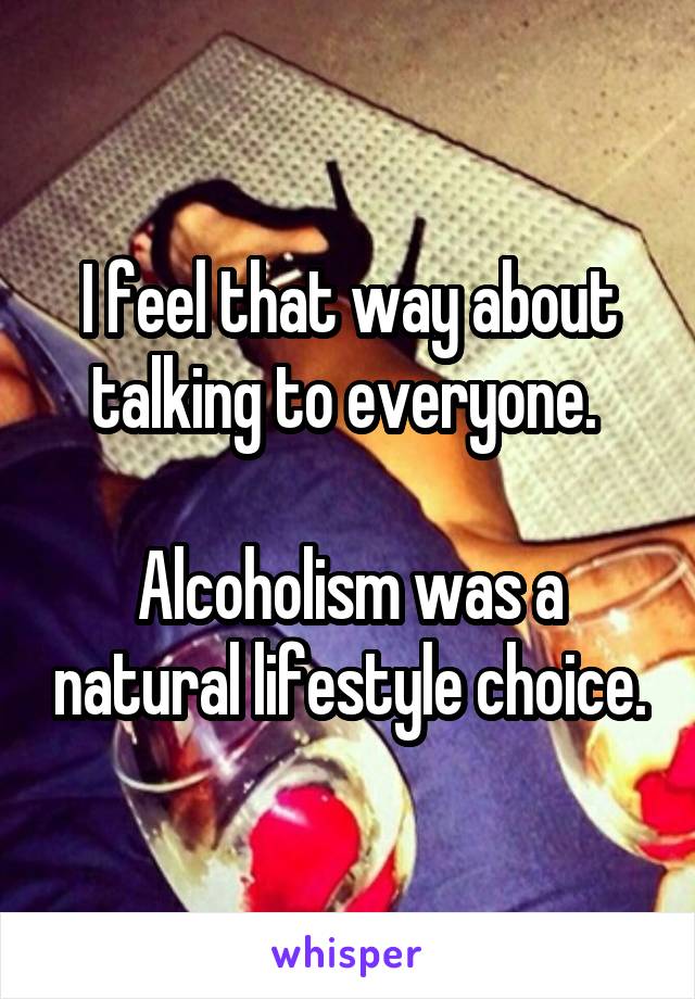 I feel that way about talking to everyone. 

Alcoholism was a natural lifestyle choice.