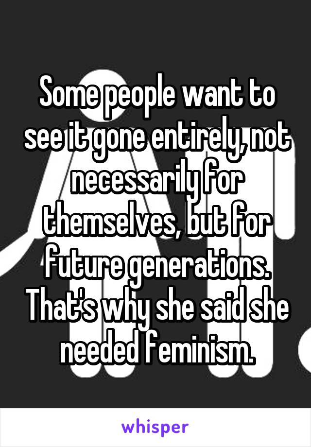 Some people want to see it gone entirely, not necessarily for themselves, but for future generations. That's why she said she needed feminism.