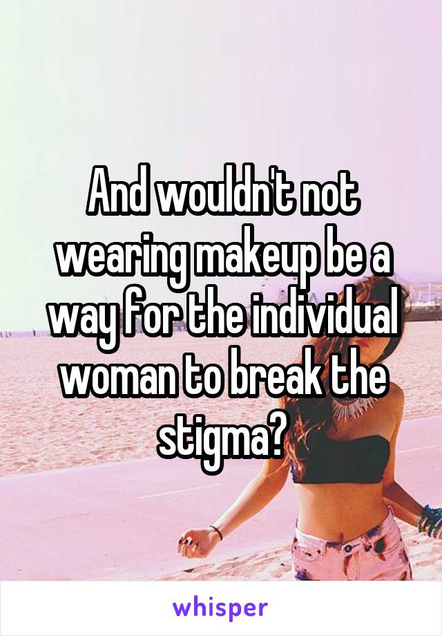 And wouldn't not wearing makeup be a way for the individual woman to break the stigma?