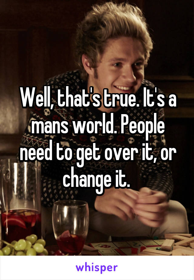 Well, that's true. It's a mans world. People need to get over it, or change it. 