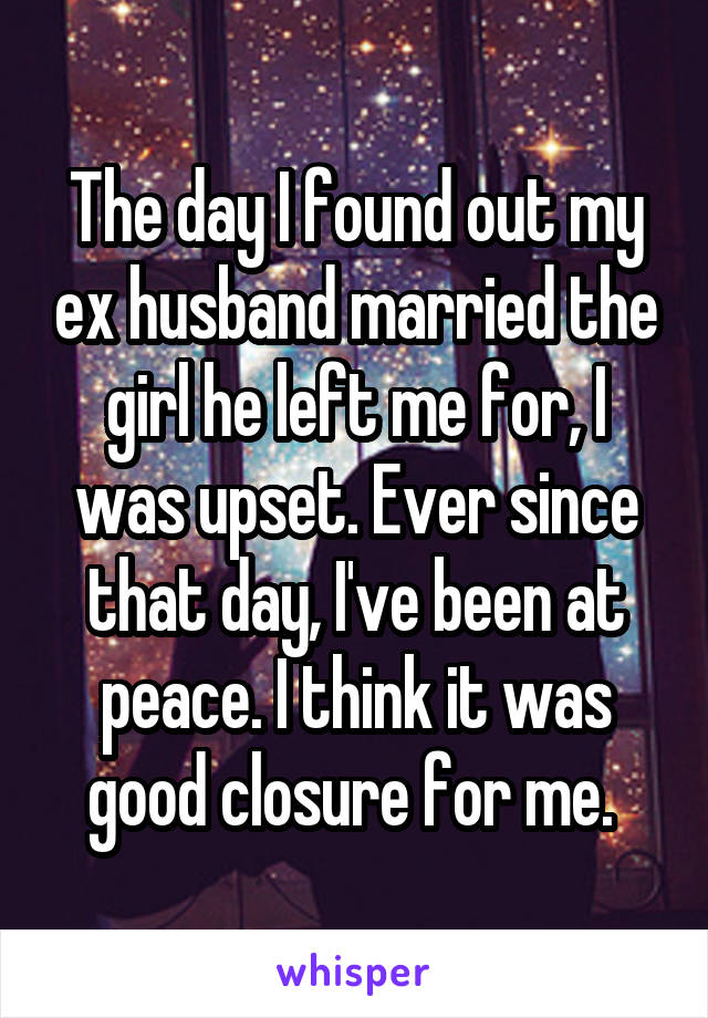 The day I found out my ex husband married the girl he left me for, I was upset. Ever since that day, I've been at peace. I think it was good closure for me. 