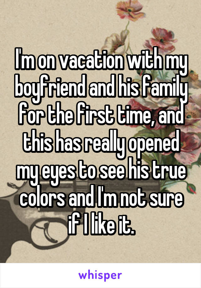 I'm on vacation with my boyfriend and his family for the first time, and this has really opened my eyes to see his true colors and I'm not sure if I like it.