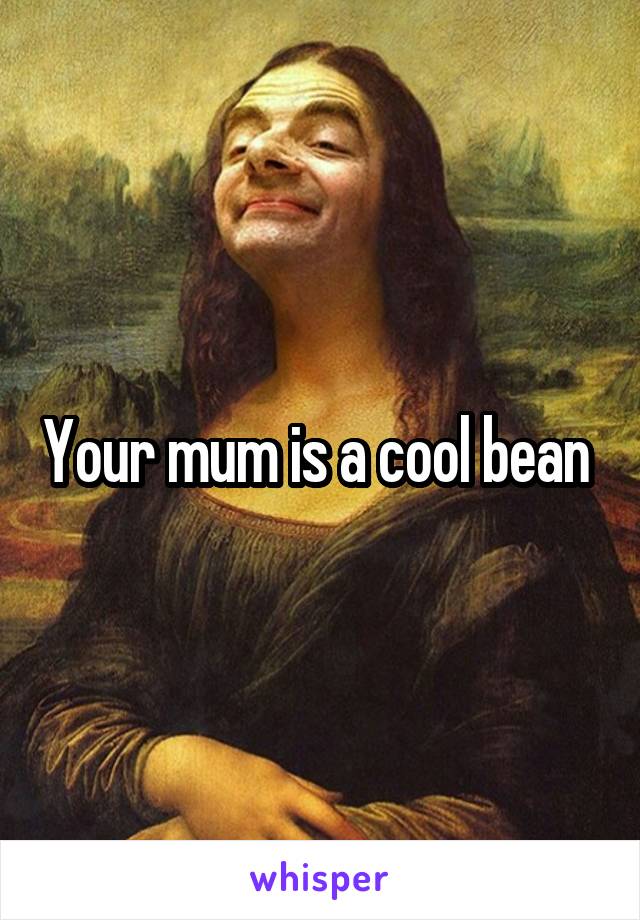 Your mum is a cool bean 