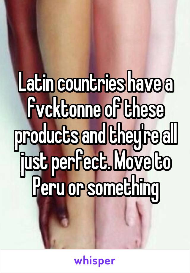 Latin countries have a fvcktonne of these products and they're all just perfect. Move to Peru or something