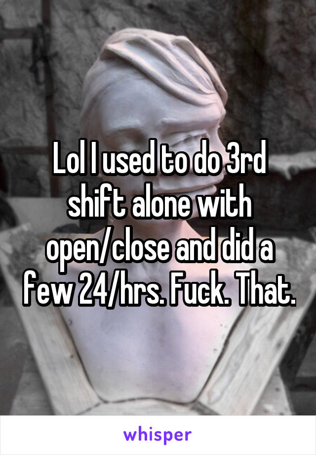 Lol I used to do 3rd shift alone with open/close and did a few 24/hrs. Fuck. That.