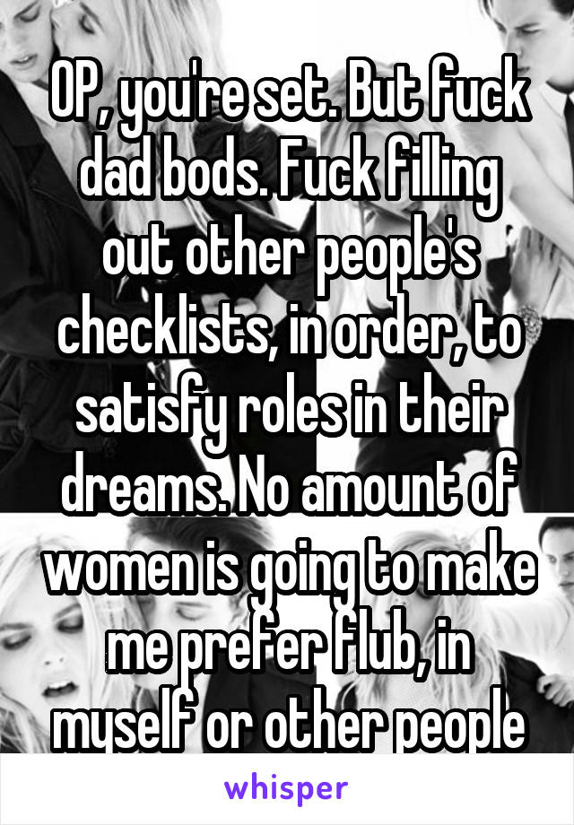 OP, you're set. But fuck dad bods. Fuck filling out other people's checklists, in order, to satisfy roles in their dreams. No amount of women is going to make me prefer flub, in myself or other people