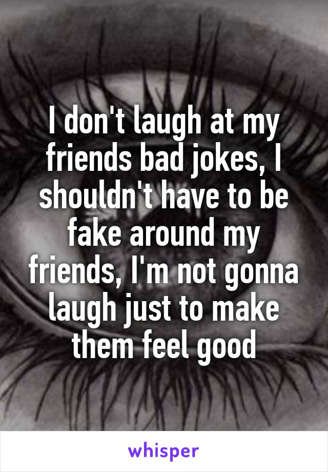 I don't laugh at my friends bad jokes, I shouldn't have to be fake around my friends, I'm not gonna laugh just to make them feel good
