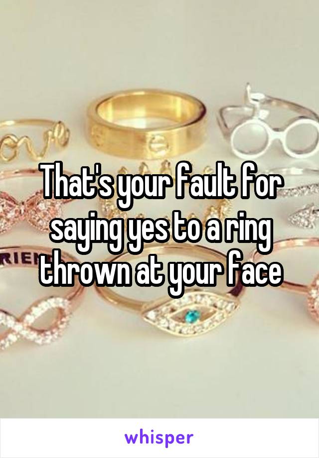 That's your fault for saying yes to a ring thrown at your face