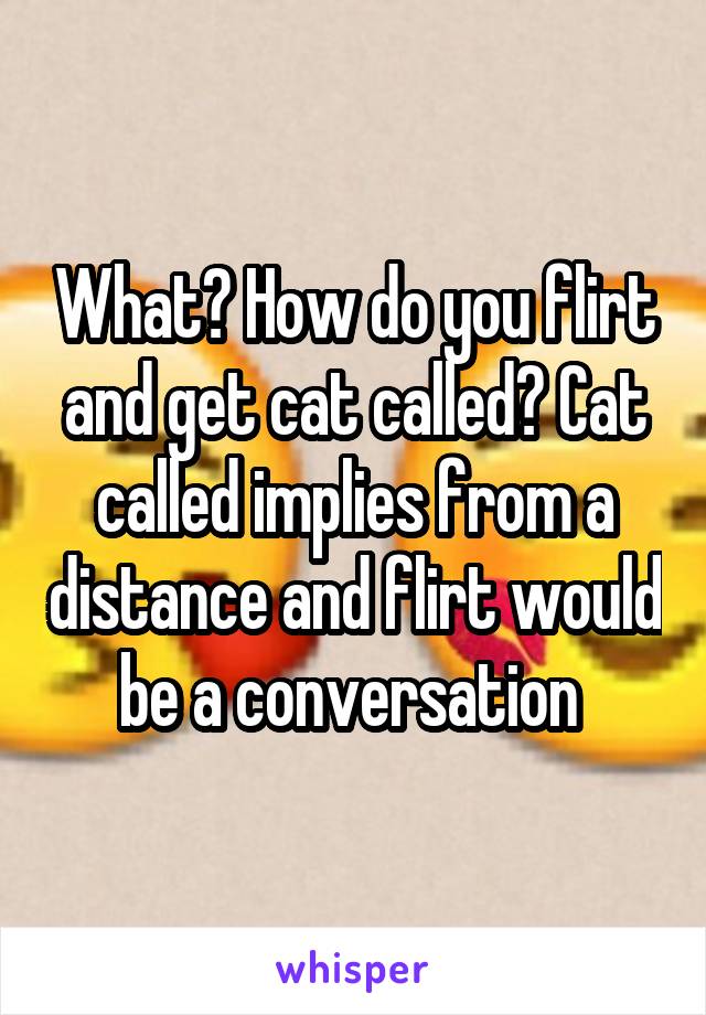 What? How do you flirt and get cat called? Cat called implies from a distance and flirt would be a conversation 