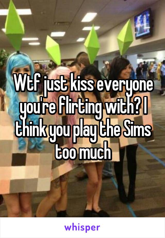 Wtf just kiss everyone you're flirting with? I think you play the Sims too much