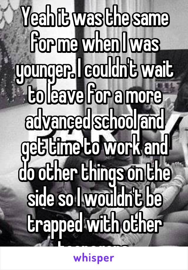 Yeah it was the same for me when I was younger. I couldn't wait to leave for a more advanced school and get time to work and do other things on the side so I wouldn't be trapped with other teenagers.