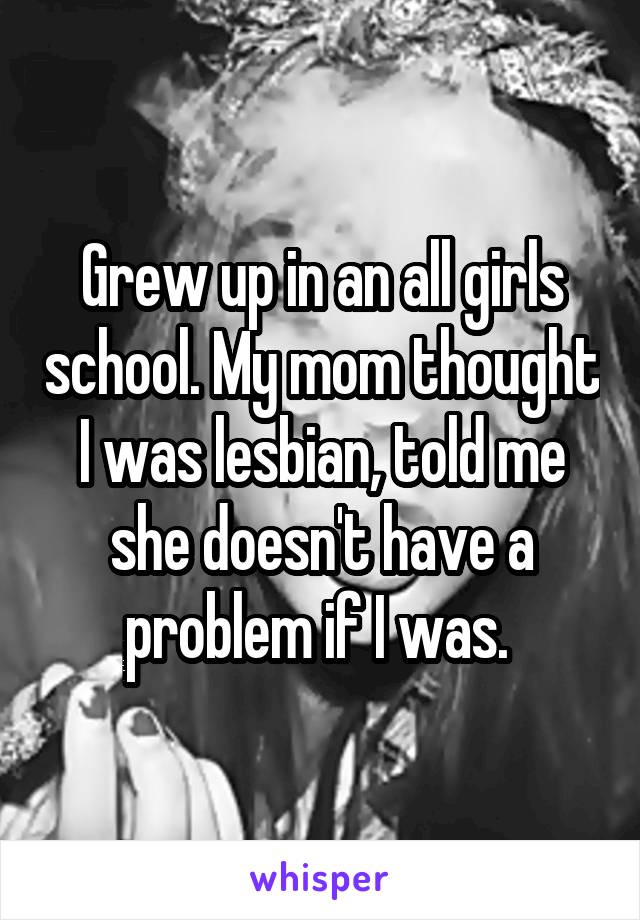 Grew up in an all girls school. My mom thought I was lesbian, told me she doesn't have a problem if I was. 