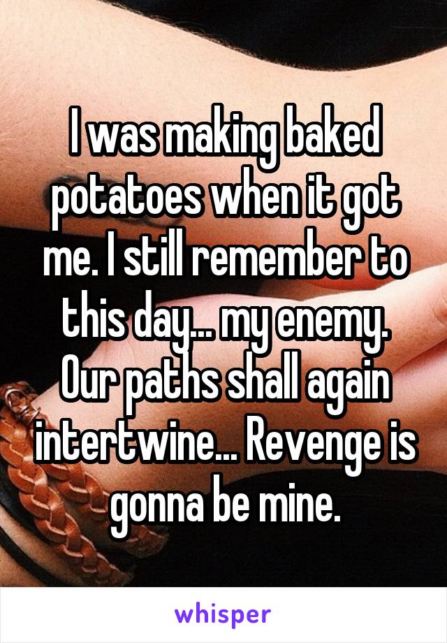 I was making baked potatoes when it got me. I still remember to this day... my enemy. Our paths shall again intertwine... Revenge is gonna be mine.