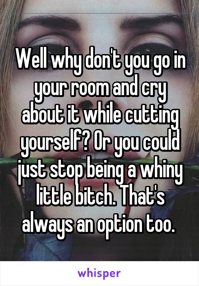 Well why don't you go in your room and cry about it while cutting yourself? Or you could just stop being a whiny little bitch. That's always an option too. 