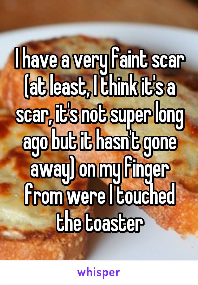 I have a very faint scar (at least, I think it's a scar, it's not super long ago but it hasn't gone away) on my finger from were I touched the toaster