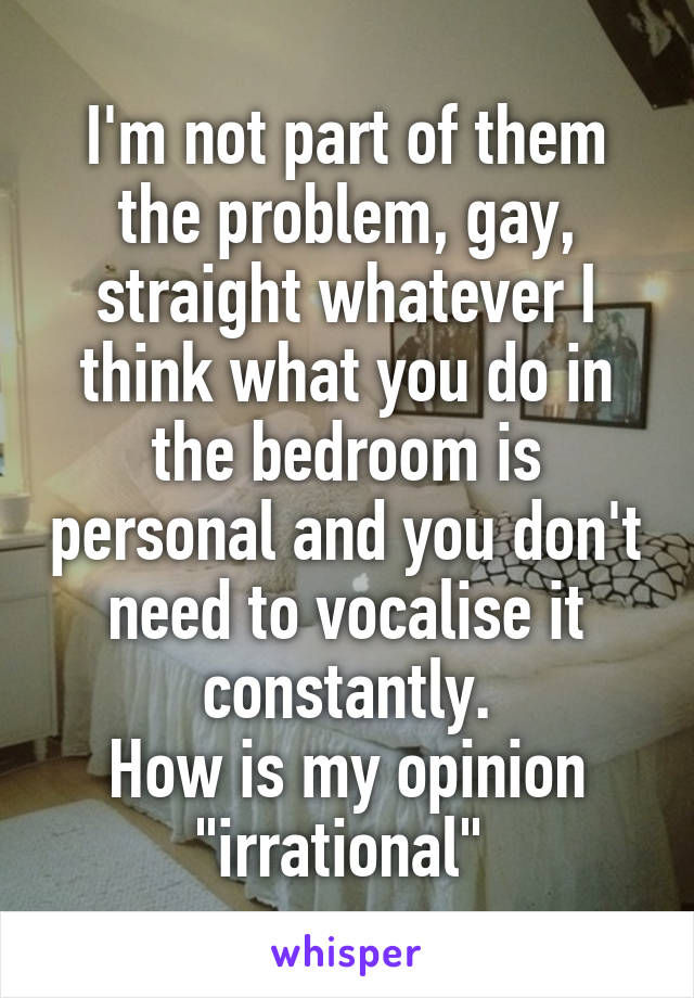 I'm not part of them the problem, gay, straight whatever I think what you do in the bedroom is personal and you don't need to vocalise it constantly.
How is my opinion "irrational" 