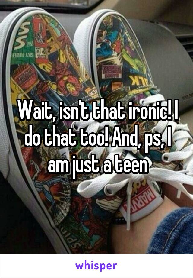 Wait, isn't that ironic! I do that too! And, ps, I am just a teen