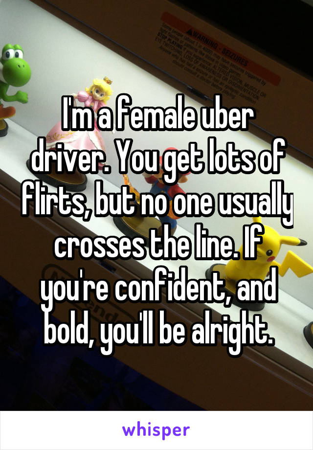 I'm a female uber driver. You get lots of flirts, but no one usually crosses the line. If you're confident, and bold, you'll be alright.