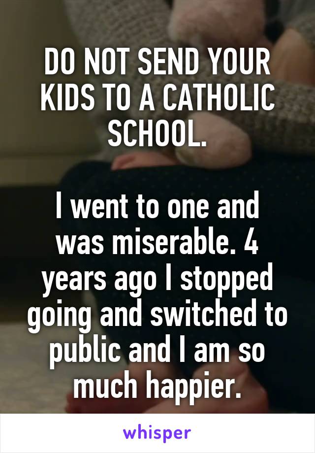 DO NOT SEND YOUR KIDS TO A CATHOLIC SCHOOL.

I went to one and was miserable. 4 years ago I stopped going and switched to public and I am so much happier.