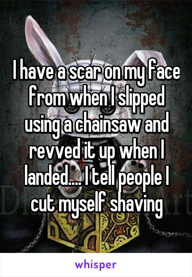 I have a scar on my face from when I slipped using a chainsaw and revved it up when I landed.... I tell people I cut myself shaving