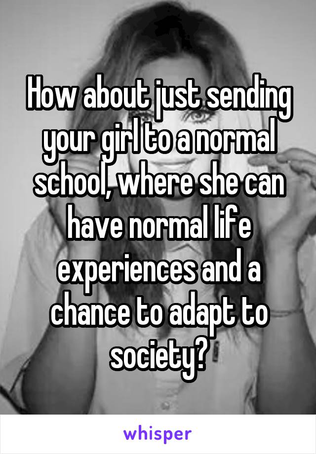 How about just sending your girl to a normal school, where she can have normal life experiences and a chance to adapt to society?