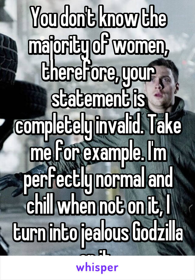 You don't know the majority of women, therefore, your statement is completely invalid. Take me for example. I'm perfectly normal and chill when not on it, I turn into jealous Godzilla on it. 