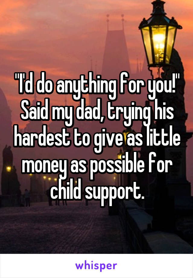 "I'd do anything for you!" Said my dad, trying his hardest to give as little money as possible for child support.