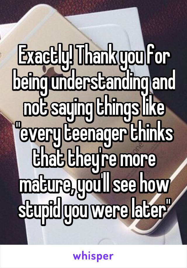 Exactly! Thank you for being understanding and not saying things like "every teenager thinks that they're more mature, you'll see how stupid you were later"