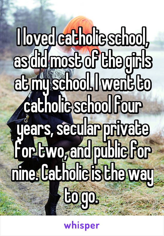 I loved catholic school, as did most of the girls at my school. I went to catholic school four years, secular private for two, and public for nine. Catholic is the way to go. 