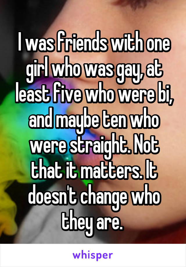 I was friends with one girl who was gay, at least five who were bi, and maybe ten who were straight. Not that it matters. It doesn't change who they are. 