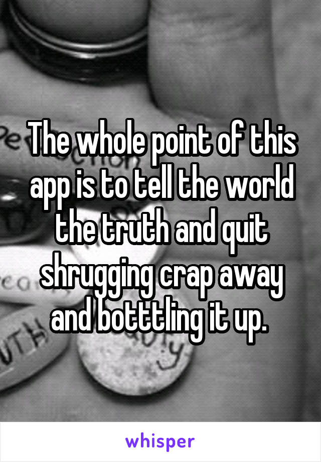 The whole point of this app is to tell the world the truth and quit shrugging crap away and botttling it up. 