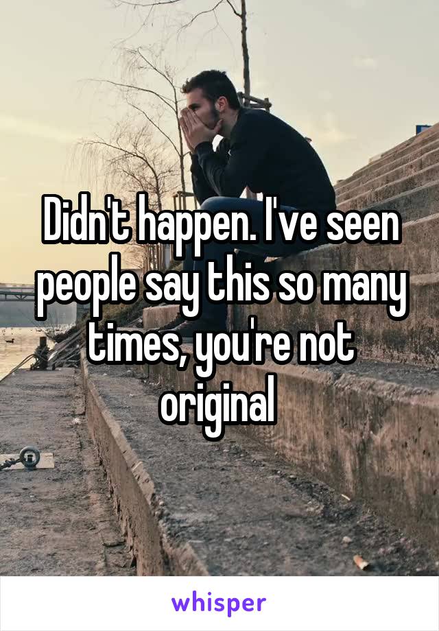 Didn't happen. I've seen people say this so many times, you're not original 