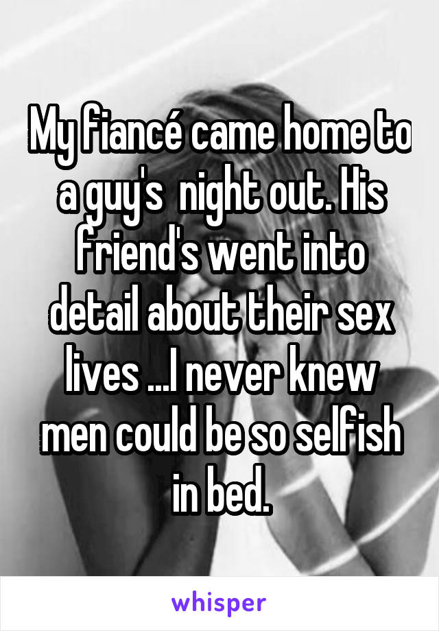 My fiancé came home to a guy's  night out. His friend's went into detail about their sex lives ...I never knew men could be so selfish in bed.