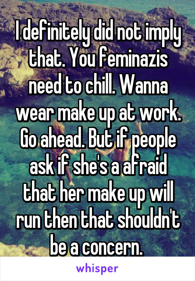 I definitely did not imply that. You feminazis need to chill. Wanna wear make up at work. Go ahead. But if people ask if she's a afraid that her make up will run then that shouldn't be a concern. 